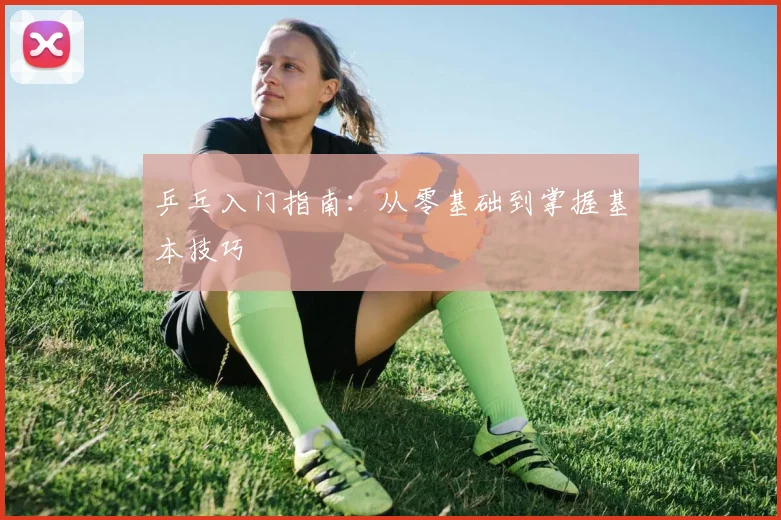 乒乓入门指南:从零基础到掌握基本技巧