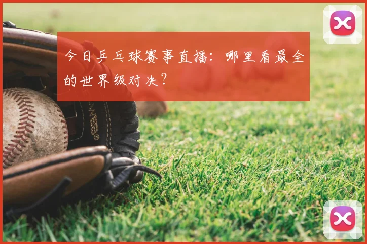 今日乒乓球赛事直播：哪里看最全的世界级对决？
