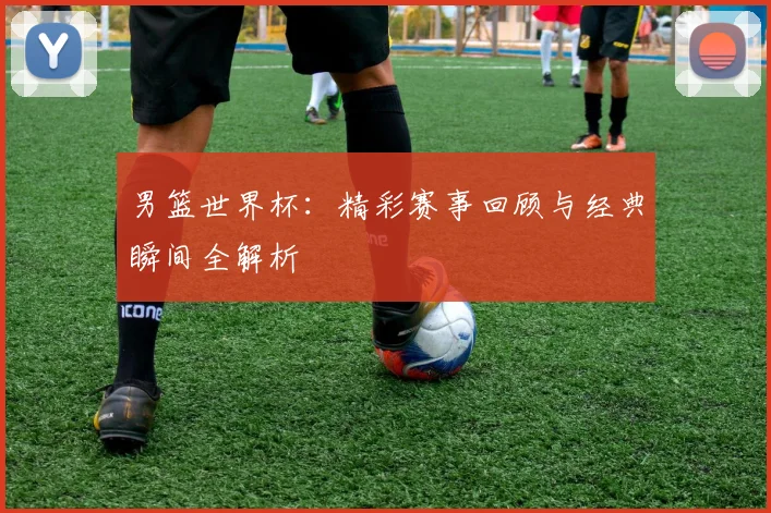 男篮世界杯：精彩赛事回顾与经典瞬间全解析