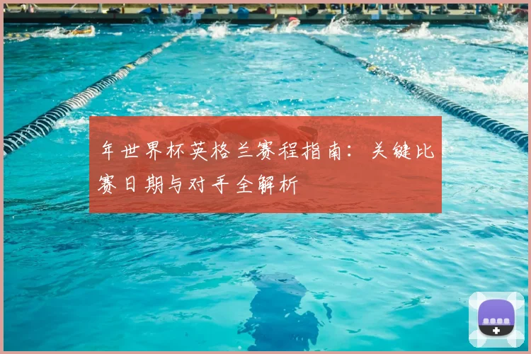 年世界杯英格兰赛程指南:关键比赛日期与对手全解析