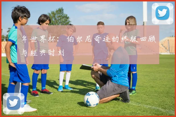 年世界杯：伯尔尼奇迹的终极回顾与经典时刻